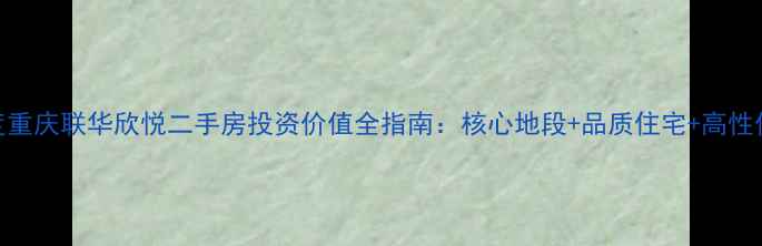 图片 深度重庆联华欣悦二手房投资价值全指南：核心地段+品质住宅+高性价比