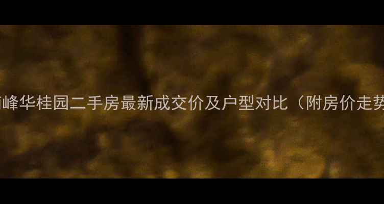 图片 清溪南峰华桂园二手房最新成交价及户型对比（附房价走势图）2