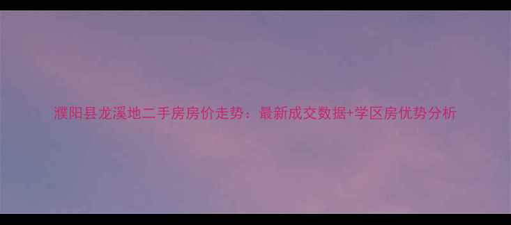 图片 濮阳县龙溪地二手房房价走势：最新成交数据+学区房优势分析