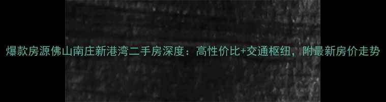 图片 爆款房源佛山南庄新港湾二手房深度：高性价比+交通枢纽，附最新房价走势