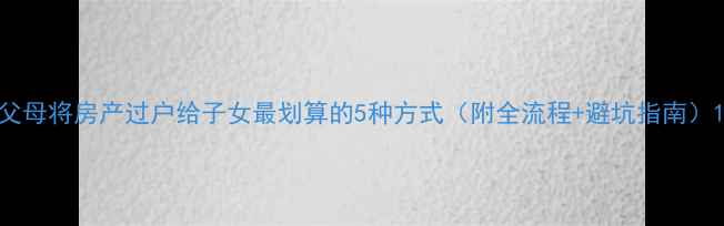 图片 父母将房产过户给子女最划算的5种方式（附全流程+避坑指南）1