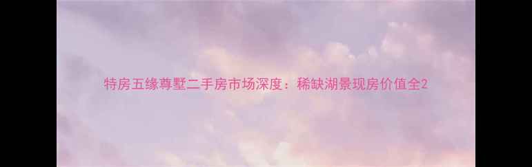 图片 特房五缘尊墅二手房市场深度：稀缺湖景现房价值全2