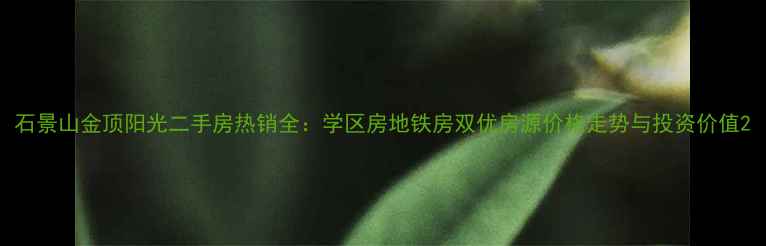 图片 石景山金顶阳光二手房热销全：学区房地铁房双优房源价格走势与投资价值2