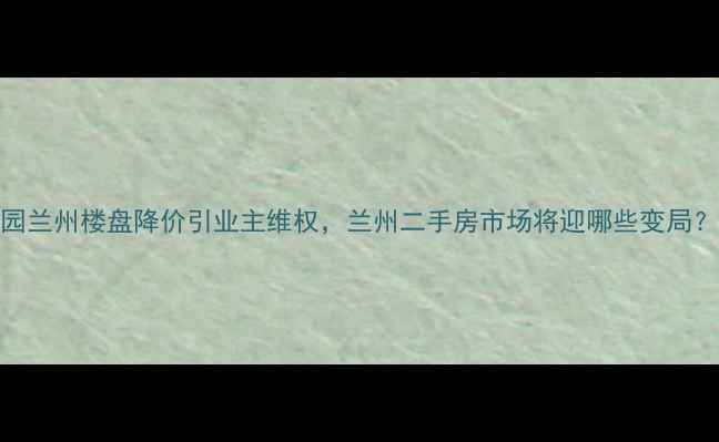 图片 碧桂园兰州楼盘降价引业主维权，兰州二手房市场将迎哪些变局？深度