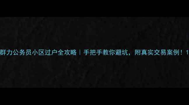 图片 群力公务员小区过户全攻略｜手把手教你避坑，附真实交易案例！1
