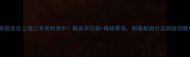 图片 茶园名仕上馆二手房热卖中！精装学区房+稀缺景观，附最新房价及购房攻略1