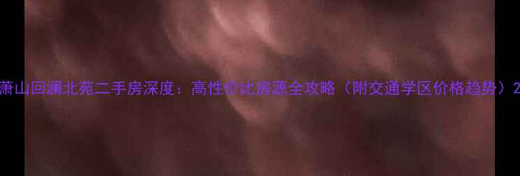 图片 萧山回澜北苑二手房深度：高性价比房源全攻略（附交通学区价格趋势）2