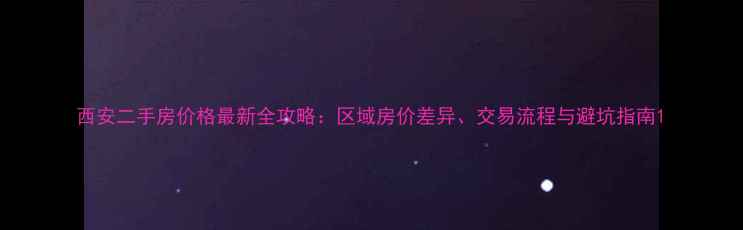 图片 西安二手房价格最新全攻略：区域房价差异、交易流程与避坑指南1