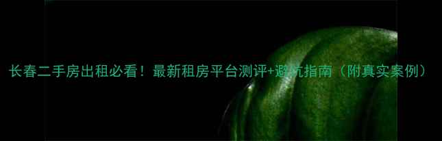 图片 长春二手房出租必看！最新租房平台测评+避坑指南（附真实案例）