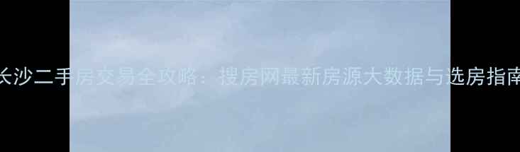 图片 长沙二手房交易全攻略：搜房网最新房源大数据与选房指南