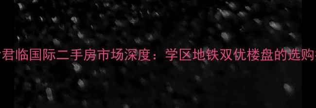 图片 长沙君临国际二手房市场深度：学区地铁双优楼盘的选购指南