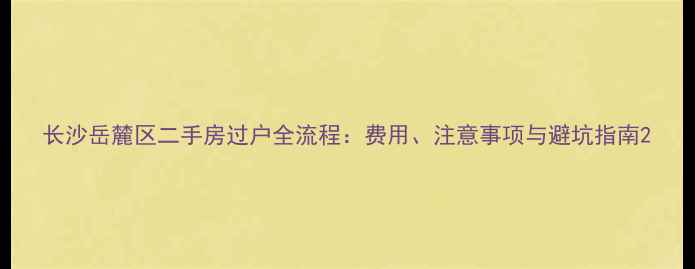 图片 长沙岳麓区二手房过户全流程：费用、注意事项与避坑指南2