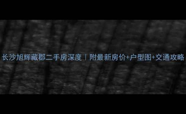 图片 长沙旭辉藏郡二手房深度｜附最新房价+户型图+交通攻略