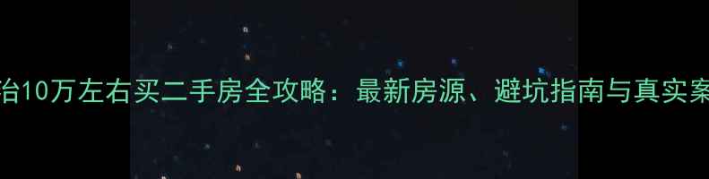 图片 长治10万左右买二手房全攻略：最新房源、避坑指南与真实案例