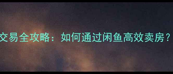 图片 闲鱼二手房交易全攻略：如何通过闲鱼高效卖房？附避坑指南
