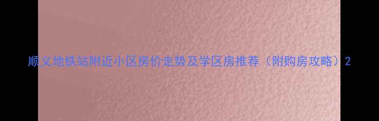 图片 顺义地铁站附近小区房价走势及学区房推荐（附购房攻略）2