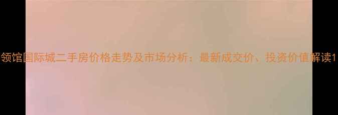 图片 领馆国际城二手房价格走势及市场分析：最新成交价、投资价值解读1