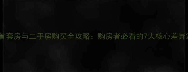 图片 首套房与二手房购买全攻略：购房者必看的7大核心差异2