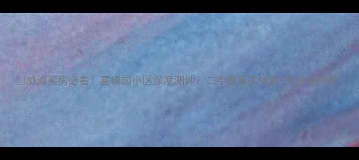 图片 🌊威海买房必看！富锦园小区深度测评：二手房真实体验+房价走势全1