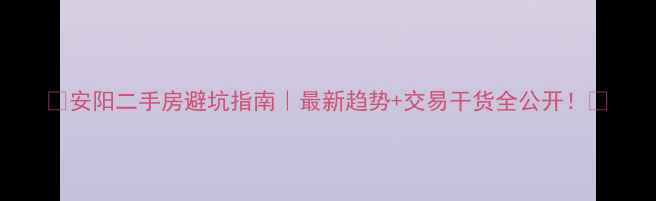 图片 🌟安阳二手房避坑指南｜最新趋势+交易干货全公开！💡