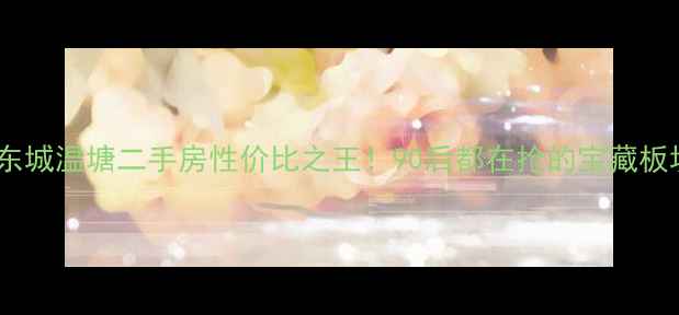 图片 🏠东莞东城温塘二手房性价比之王！90后都在抢的宝藏板块深度1