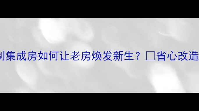 图片 🏠二手房翻新必看！定制集成房如何让老房焕发新生？💡省心改造+高性价比方案大公开！