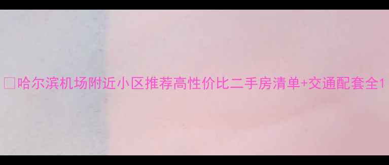 图片 🏠哈尔滨机场附近小区推荐高性价比二手房清单+交通配套全1