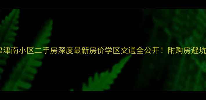 图片 🏠天津津南小区二手房深度最新房价学区交通全公开！附购房避坑指南1