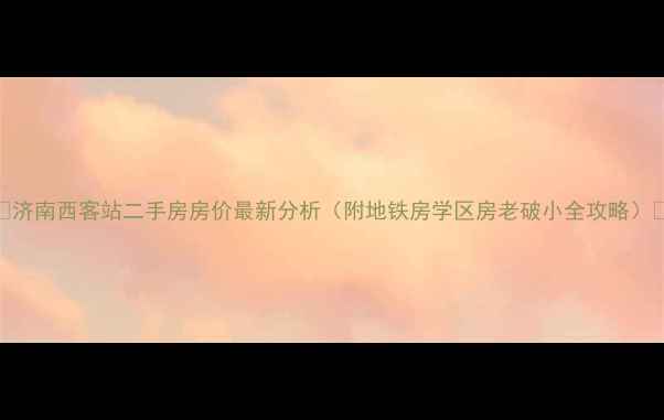 图片 🏠济南西客站二手房房价最新分析（附地铁房学区房老破小全攻略）🌟