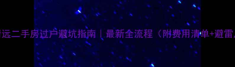 图片 🏠清远二手房过户避坑指南｜最新全流程（附费用清单+避雷点）