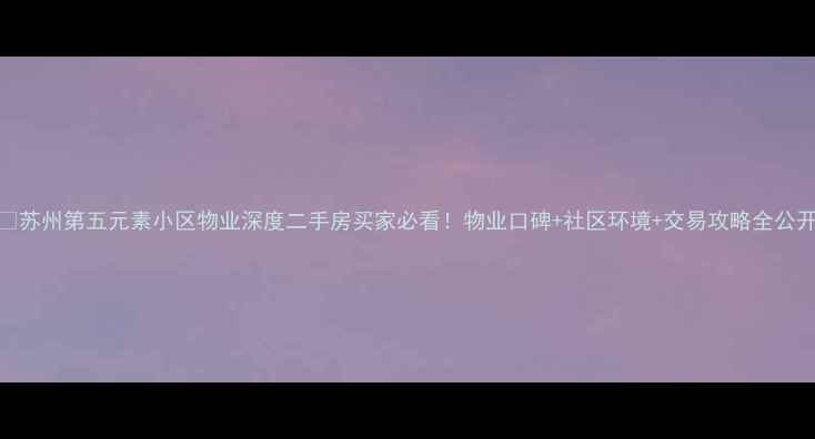 图片 🏠苏州第五元素小区物业深度二手房买家必看！物业口碑+社区环境+交易攻略全公开