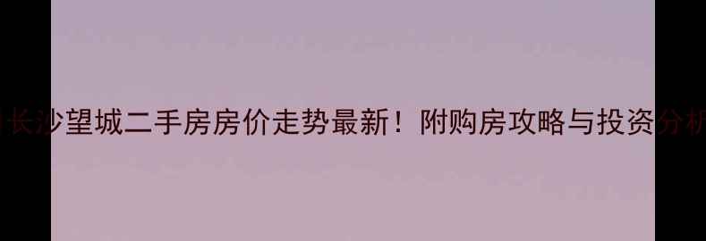 图片 🏠长沙望城二手房房价走势最新！附购房攻略与投资分析2