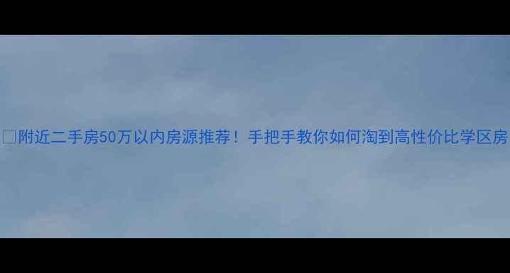 图片 🏠附近二手房50万以内房源推荐！手把手教你如何淘到高性价比学区房