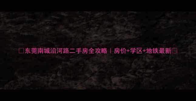 图片 🏡东莞南城沿河路二手房全攻略｜房价+学区+地铁最新🚇