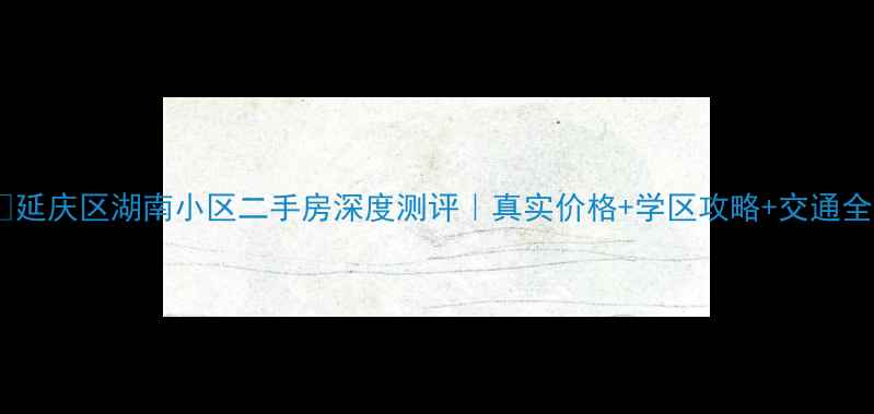 图片 🏡延庆区湖南小区二手房深度测评｜真实价格+学区攻略+交通全1