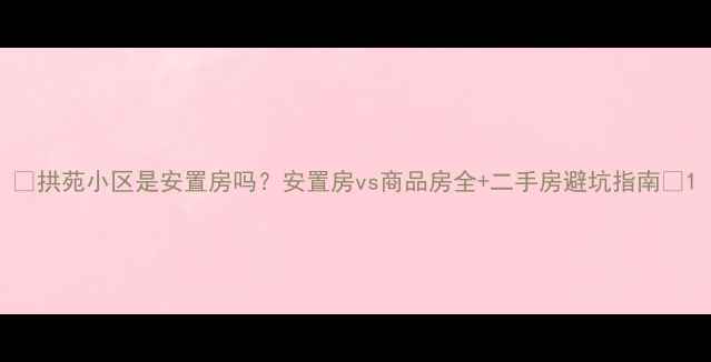 图片 🏡拱苑小区是安置房吗？安置房vs商品房全+二手房避坑指南🔥1
