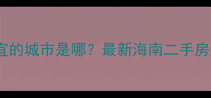 图片 🏡海南房价最便宜的城市是哪？最新海南二手房避坑指南来了！1