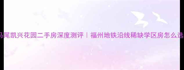 图片 🏡马尾凯兴花园二手房深度测评｜福州地铁沿线稀缺学区房怎么选？2