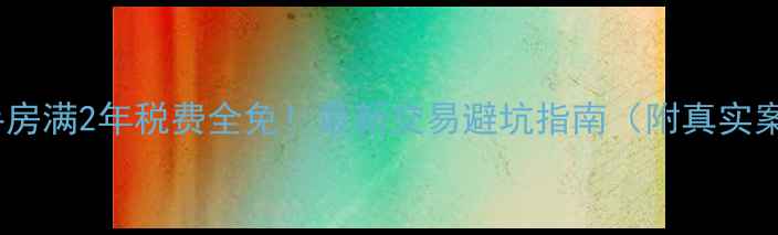 图片 💡二手房满2年税费全免！最新交易避坑指南（附真实案例）2