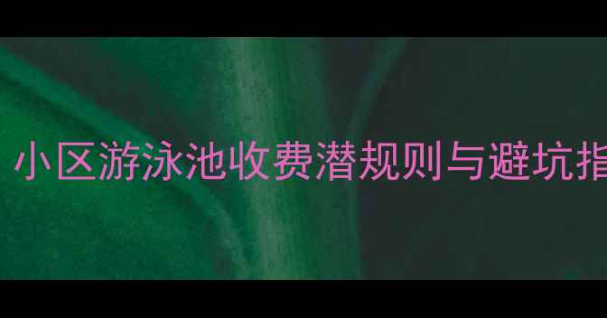 图片 💦二手房买家必看！小区游泳池收费潜规则与避坑指南（附合同条款）1