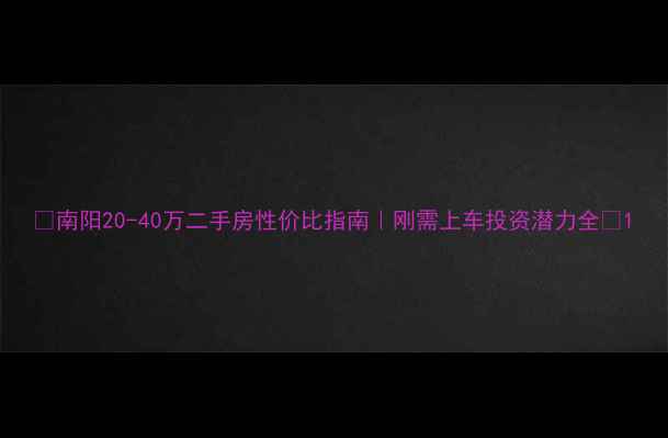 图片 💰南阳20-40万二手房性价比指南｜刚需上车投资潜力全🏠1