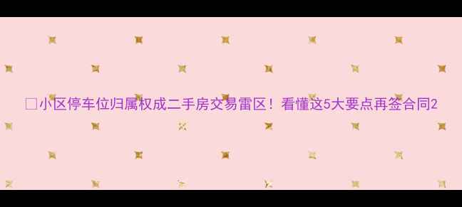 图片 📌小区停车位归属权成二手房交易雷区！看懂这5大要点再签合同2