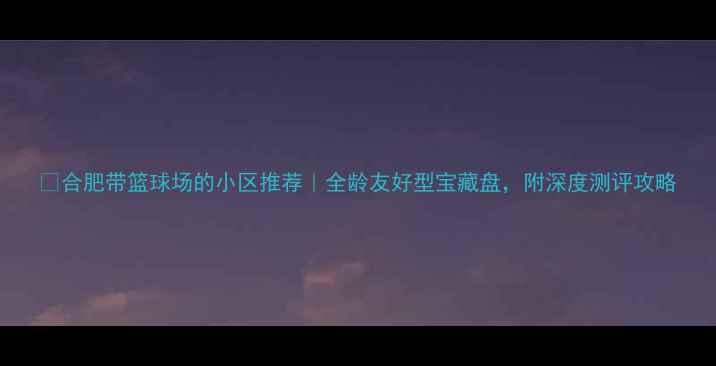 图片 🔥合肥带篮球场的小区推荐｜全龄友好型宝藏盘，附深度测评攻略