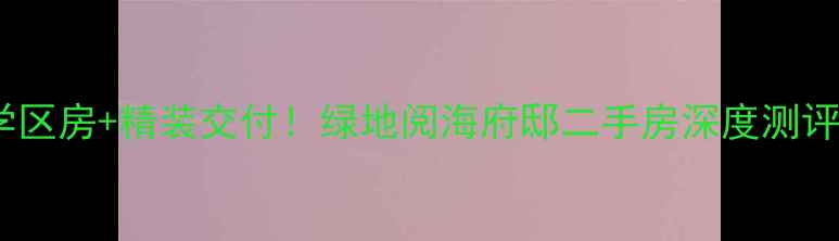 图片 🔥浦东地铁房+学区房+精装交付！绿地阅海府邸二手房深度测评附真实房源信息